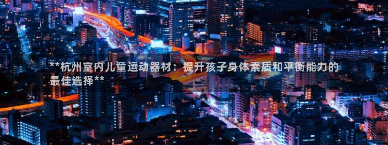 意昂体育3是干嘛的公司：**杭州室内儿童运动器材：提