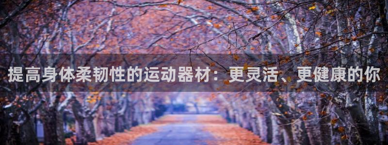 意昂体育3招商电话号码是多少啊：提高身体柔韧性的运动