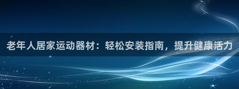 意昂3娱乐代理怎么样：老年人居家运动器材：轻松安装指