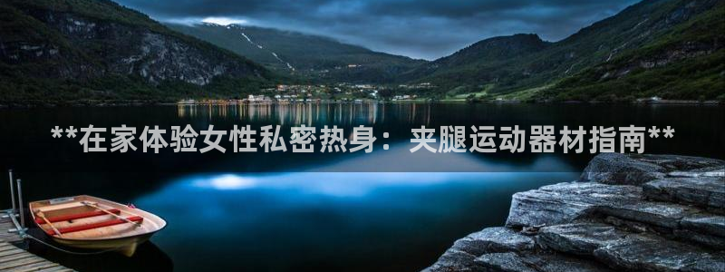 意昂体育3联系电话：**在家体验女性私密热身：夹腿运