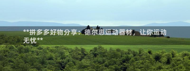 意昂3娱乐首页网站大全：**拼多多好物分享：德尔惠运